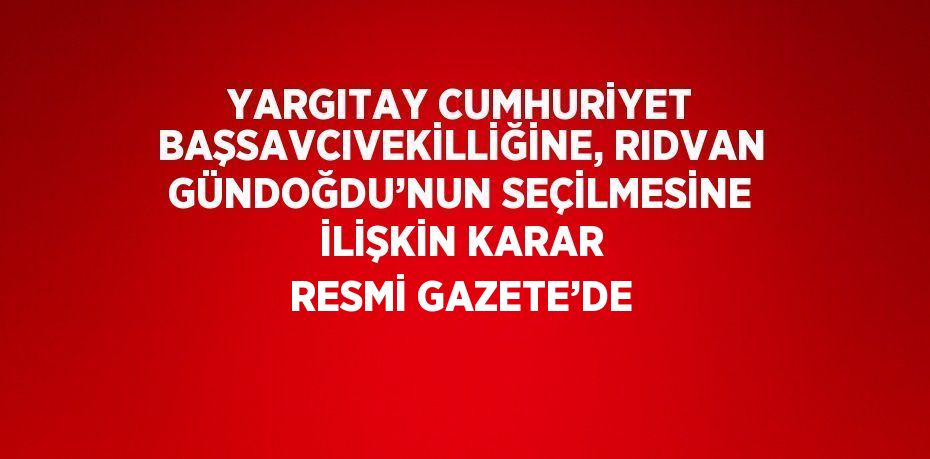 YARGITAY CUMHURİYET BAŞSAVCIVEKİLLİĞİNE, RIDVAN GÜNDOĞDU’NUN SEÇİLMESİNE İLİŞKİN KARAR RESMİ GAZETE’DE
