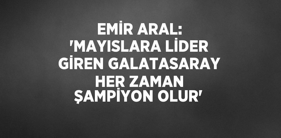 EMİR ARAL: 'MAYISLARA LİDER GİREN GALATASARAY HER ZAMAN ŞAMPİYON OLUR'