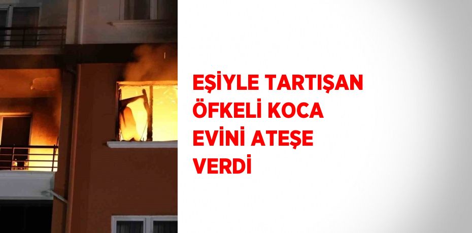 EŞİYLE TARTIŞAN ÖFKELİ KOCA EVİNİ ATEŞE VERDİ