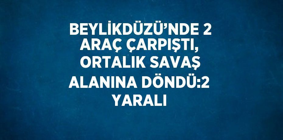 BEYLİKDÜZÜ’NDE 2 ARAÇ ÇARPIŞTI, ORTALIK SAVAŞ ALANINA DÖNDÜ:2 YARALI