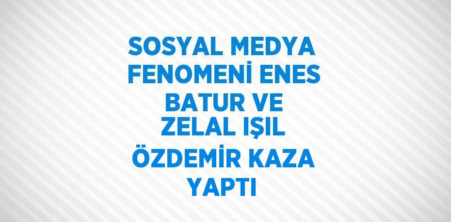 SOSYAL MEDYA FENOMENİ ENES BATUR VE ZELAL IŞIL ÖZDEMİR KAZA YAPTI