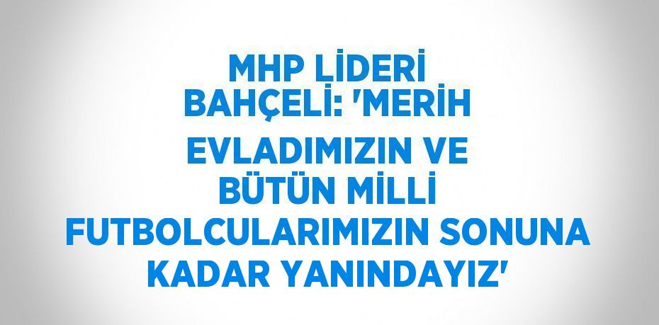 MHP LİDERİ BAHÇELİ: 'MERİH EVLADIMIZIN VE BÜTÜN MİLLİ FUTBOLCULARIMIZIN SONUNA KADAR YANINDAYIZ'