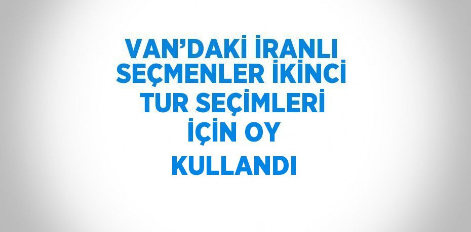 VAN’DAKİ İRANLI SEÇMENLER İKİNCİ TUR SEÇİMLERİ İÇİN OY KULLANDI