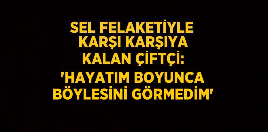 SEL FELAKETİYLE KARŞI KARŞIYA KALAN ÇİFTÇİ: 'HAYATIM BOYUNCA BÖYLESİNİ GÖRMEDİM'