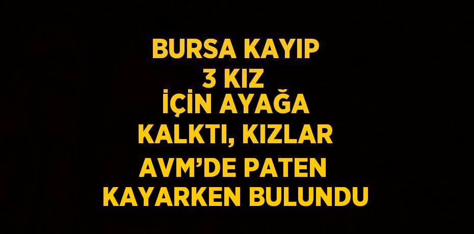 BURSA KAYIP 3 KIZ İÇİN AYAĞA KALKTI, KIZLAR AVM’DE PATEN KAYARKEN BULUNDU