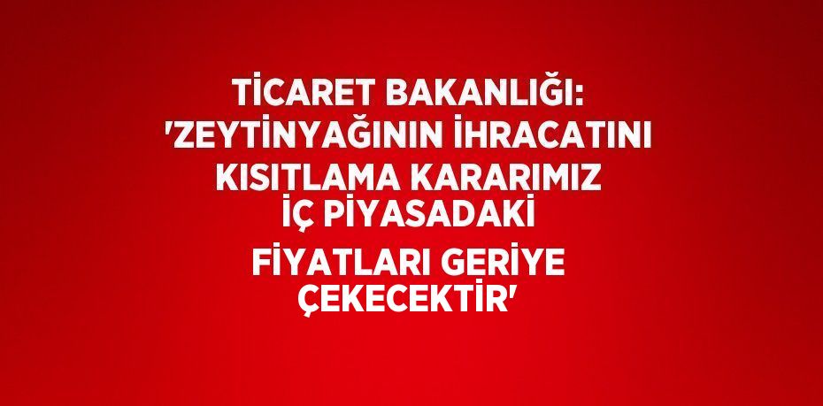 TİCARET BAKANLIĞI: 'ZEYTİNYAĞININ İHRACATINI KISITLAMA KARARIMIZ İÇ PİYASADAKİ FİYATLARI GERİYE ÇEKECEKTİR'