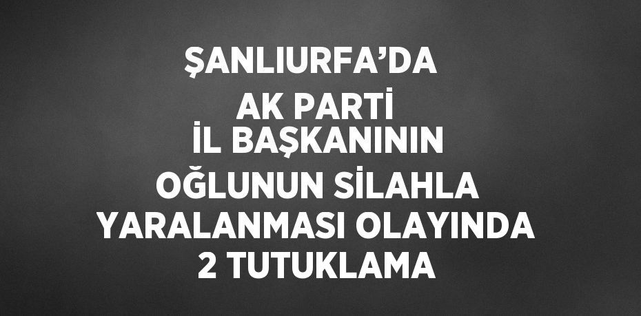 ŞANLIURFA’DA  AK PARTİ İL BAŞKANININ OĞLUNUN SİLAHLA YARALANMASI OLAYINDA 2 TUTUKLAMA