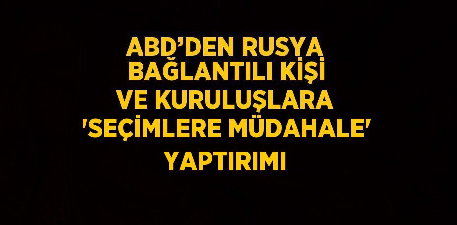 ABD’DEN RUSYA BAĞLANTILI KİŞİ VE KURULUŞLARA 'SEÇİMLERE MÜDAHALE' YAPTIRIMI