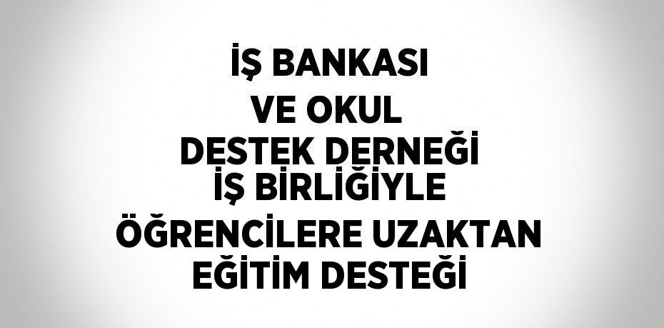 İŞ BANKASI VE OKUL DESTEK DERNEĞİ İŞ BİRLİĞİYLE ÖĞRENCİLERE UZAKTAN EĞİTİM DESTEĞİ