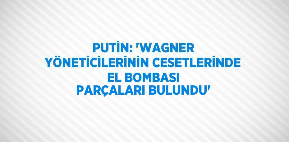 PUTİN: 'WAGNER YÖNETİCİLERİNİN CESETLERİNDE EL BOMBASI PARÇALARI BULUNDU'