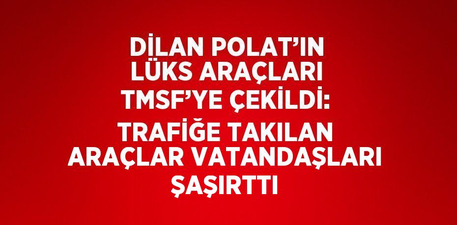 DİLAN POLAT’IN LÜKS ARAÇLARI TMSF’YE ÇEKİLDİ: TRAFİĞE TAKILAN ARAÇLAR VATANDAŞLARI ŞAŞIRTTI