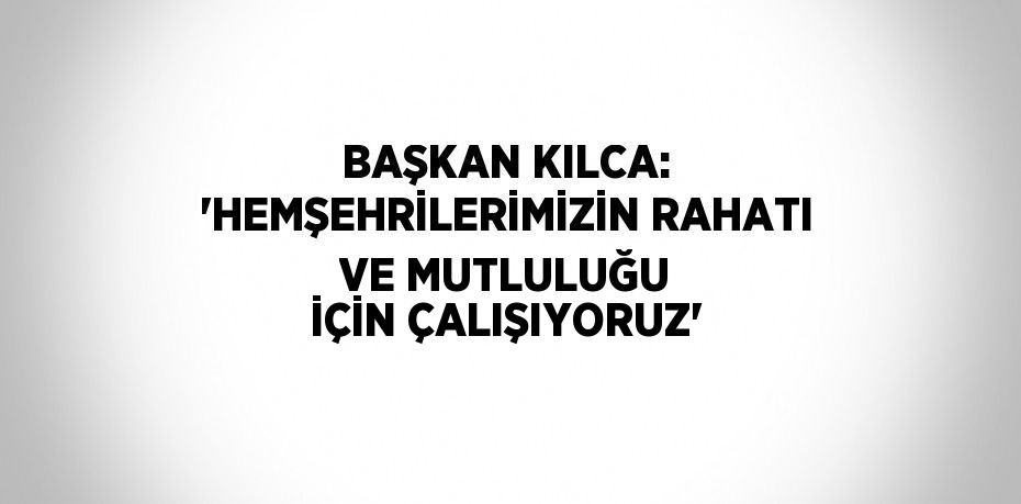 BAŞKAN KILCA: 'HEMŞEHRİLERİMİZİN RAHATI VE MUTLULUĞU İÇİN ÇALIŞIYORUZ'