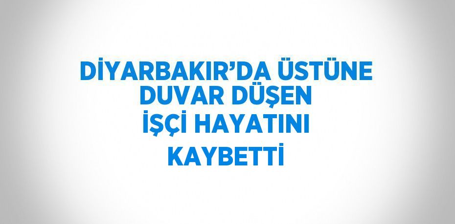 DİYARBAKIR’DA ÜSTÜNE DUVAR DÜŞEN İŞÇİ HAYATINI KAYBETTİ