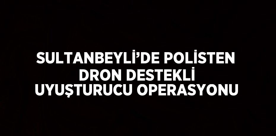 SULTANBEYLİ’DE POLİSTEN DRON DESTEKLİ UYUŞTURUCU OPERASYONU