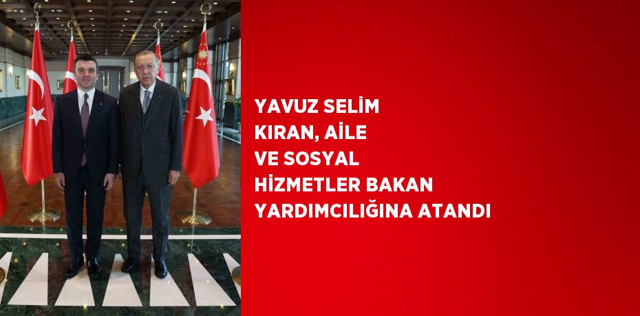 YAVUZ SELİM KIRAN, AİLE VE SOSYAL HİZMETLER BAKAN YARDIMCILIĞINA ATANDI