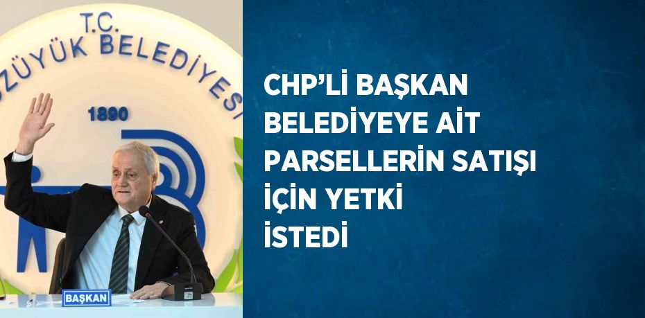CHP’Lİ BAŞKAN BELEDİYEYE AİT PARSELLERİN SATIŞI İÇİN YETKİ İSTEDİ