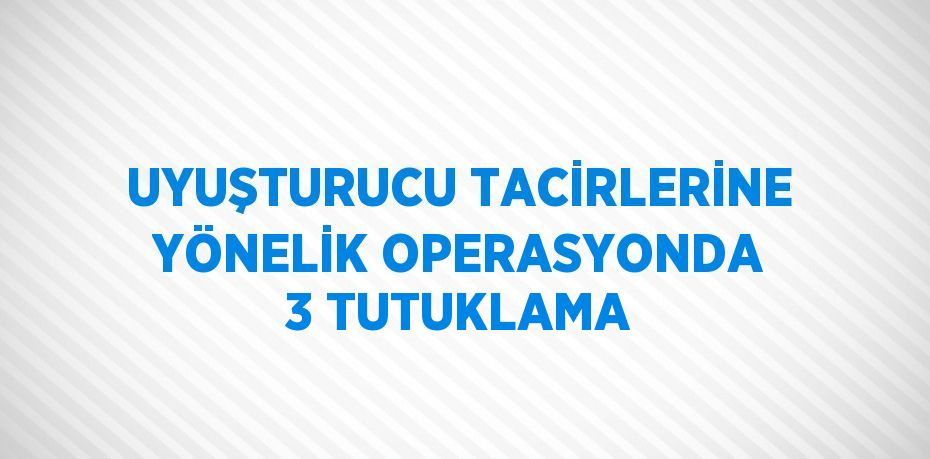 UYUŞTURUCU TACİRLERİNE YÖNELİK OPERASYONDA 3 TUTUKLAMA
