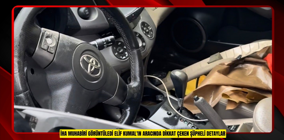 İHA muhabiri görüntüledi: Elif Kumal'ın aracında dikkat çeken şüpheli detaylar  