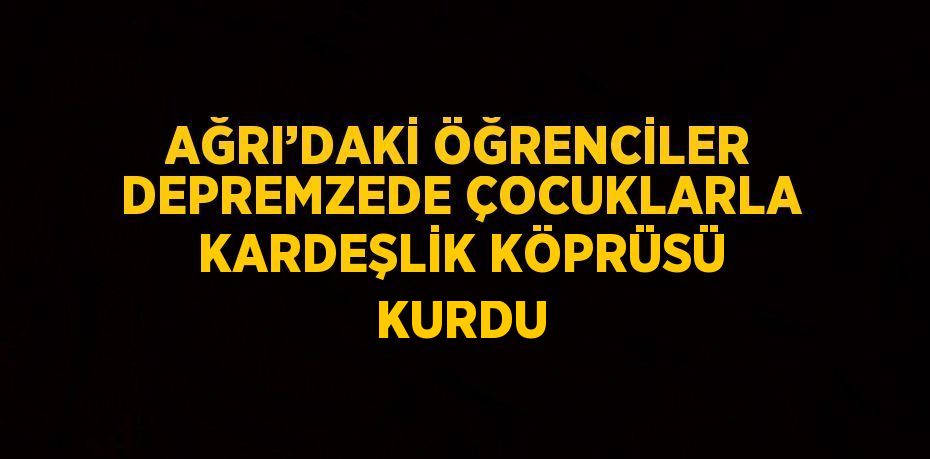 AĞRI’DAKİ ÖĞRENCİLER DEPREMZEDE ÇOCUKLARLA KARDEŞLİK KÖPRÜSÜ KURDU