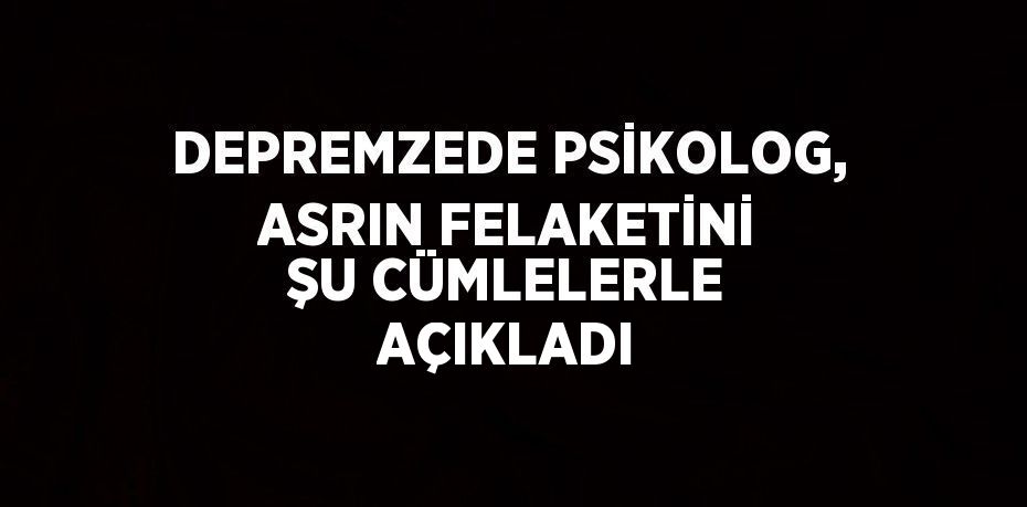 DEPREMZEDE PSİKOLOG, ASRIN FELAKETİNİ ŞU CÜMLELERLE AÇIKLADI