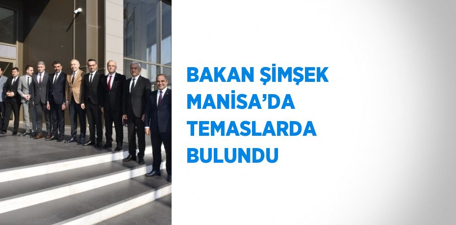 BAKAN ŞİMŞEK MANİSA’DA TEMASLARDA BULUNDU