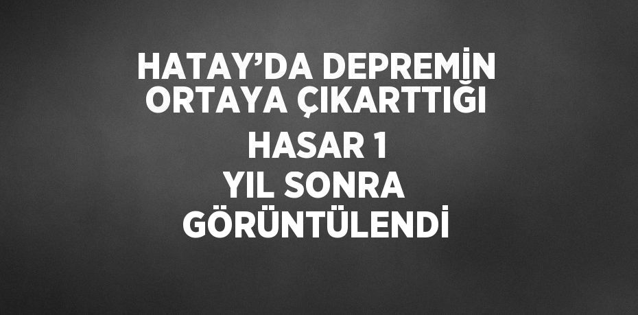 HATAY’DA DEPREMİN ORTAYA ÇIKARTTIĞI HASAR 1 YIL SONRA GÖRÜNTÜLENDİ