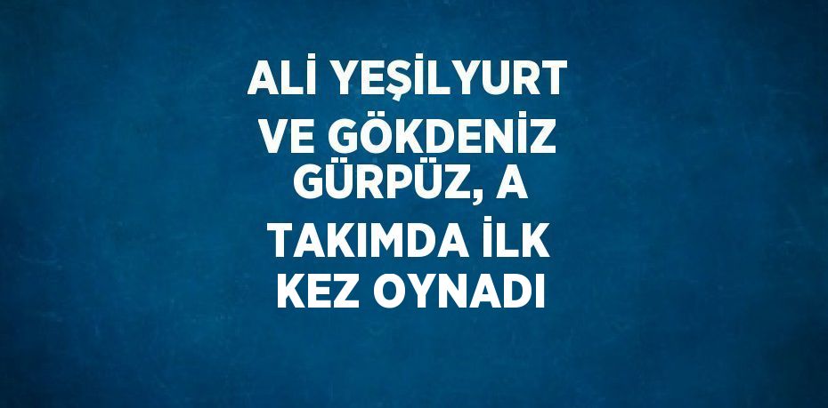ALİ YEŞİLYURT VE GÖKDENİZ GÜRPÜZ, A TAKIMDA İLK KEZ OYNADI