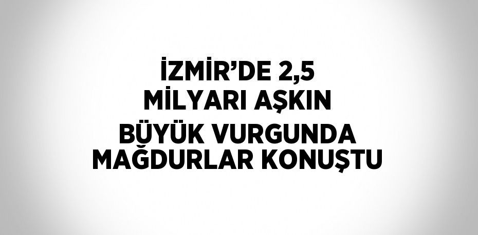 İZMİR’DE 2,5 MİLYARI AŞKIN BÜYÜK VURGUNDA MAĞDURLAR KONUŞTU