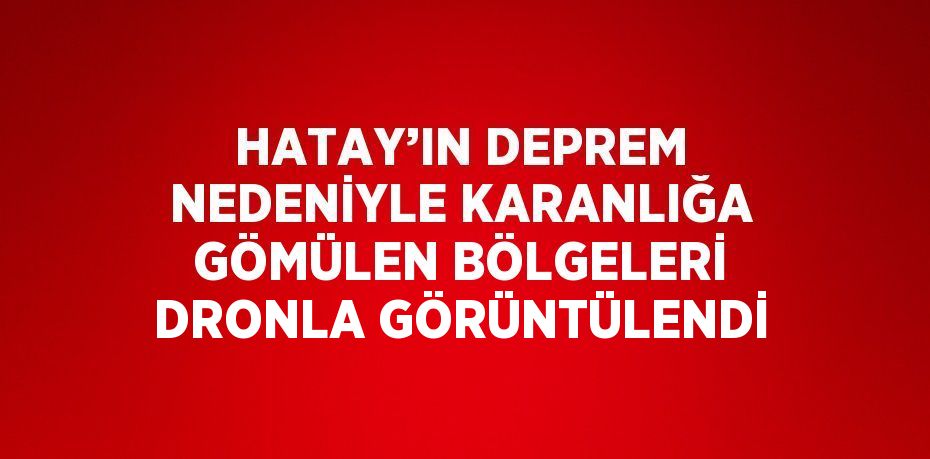 HATAY’IN DEPREM NEDENİYLE KARANLIĞA GÖMÜLEN BÖLGELERİ DRONLA GÖRÜNTÜLENDİ
