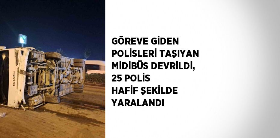 GÖREVE GİDEN POLİSLERİ TAŞIYAN MİDİBÜS DEVRİLDİ, 25 POLİS HAFİF ŞEKİLDE YARALANDI