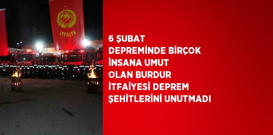 6 ŞUBAT DEPREMİNDE BİRÇOK İNSANA UMUT OLAN BURDUR İTFAİYESİ DEPREM ŞEHİTLERİNİ UNUTMADI