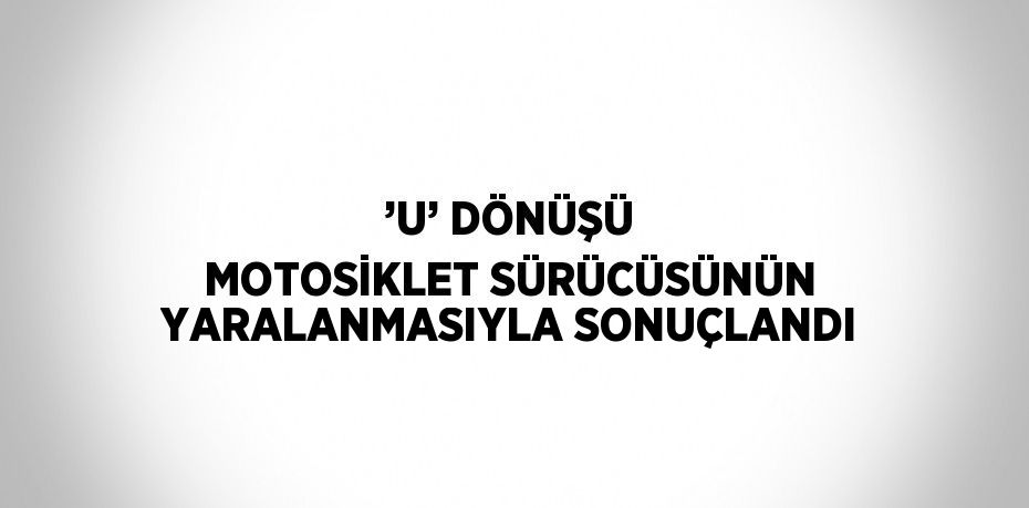 ’U’ DÖNÜŞÜ MOTOSİKLET SÜRÜCÜSÜNÜN YARALANMASIYLA SONUÇLANDI