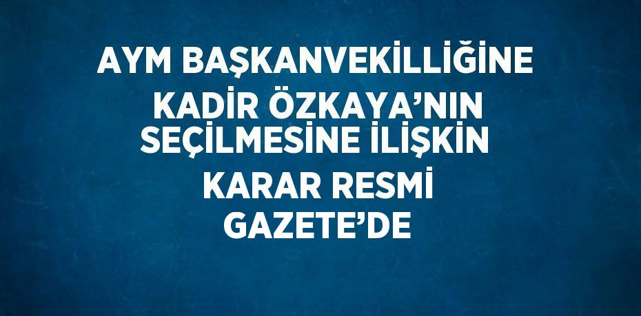 AYM BAŞKANVEKİLLİĞİNE KADİR ÖZKAYA’NIN SEÇİLMESİNE İLİŞKİN KARAR RESMİ GAZETE’DE