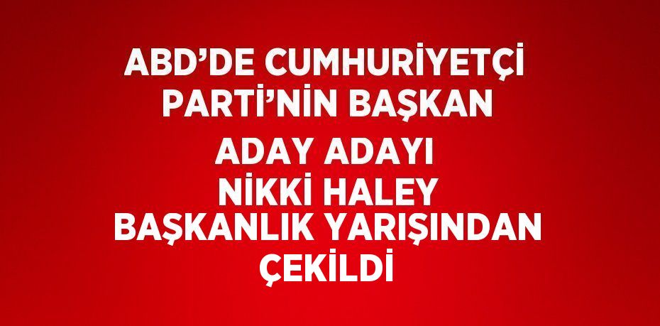 ABD’DE CUMHURİYETÇİ PARTİ’NİN BAŞKAN ADAY ADAYI NİKKİ HALEY BAŞKANLIK YARIŞINDAN ÇEKİLDİ