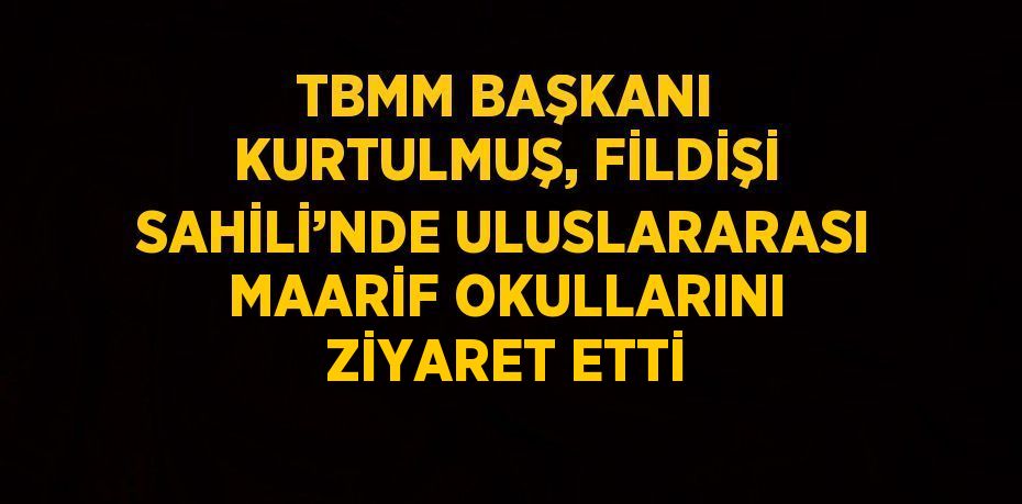 TBMM BAŞKANI KURTULMUŞ, FİLDİŞİ SAHİLİ’NDE ULUSLARARASI MAARİF OKULLARINI ZİYARET ETTİ