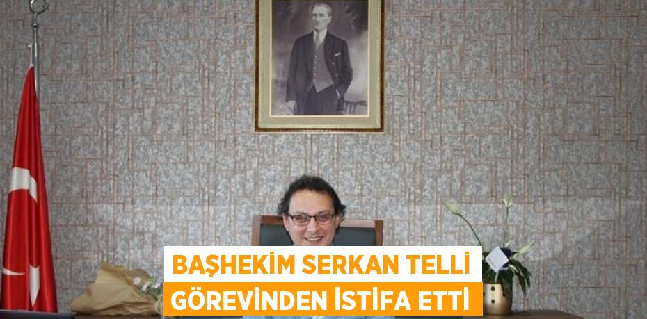 BAŞHEKİM SERKAN TELLİ GÖREVİNDEN İSTİFA ETTİ