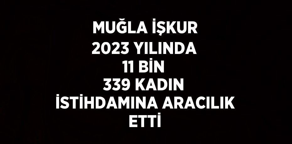 MUĞLA İŞKUR 2023 YILINDA 11 BİN 339 KADIN İSTİHDAMINA ARACILIK ETTİ