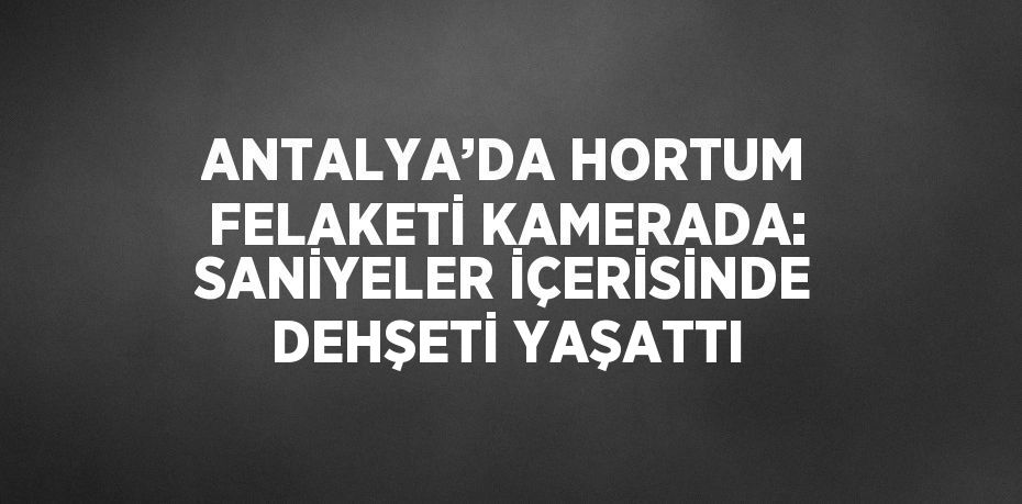 ANTALYA’DA HORTUM FELAKETİ KAMERADA: SANİYELER İÇERİSİNDE DEHŞETİ YAŞATTI