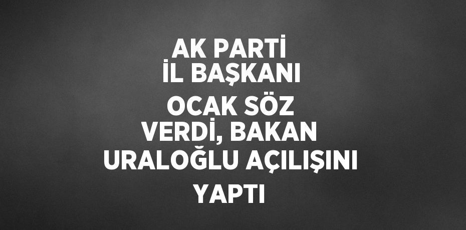 AK PARTİ İL BAŞKANI OCAK SÖZ VERDİ, BAKAN URALOĞLU AÇILIŞINI YAPTI