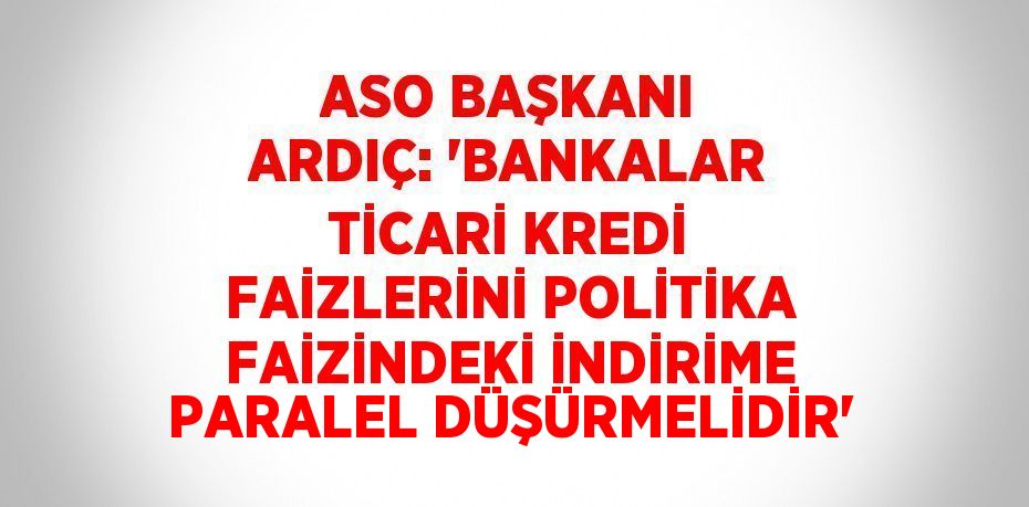 ASO BAŞKANI ARDIÇ: 'BANKALAR TİCARİ KREDİ FAİZLERİNİ POLİTİKA FAİZİNDEKİ İNDİRİME PARALEL DÜŞÜRMELİDİR'