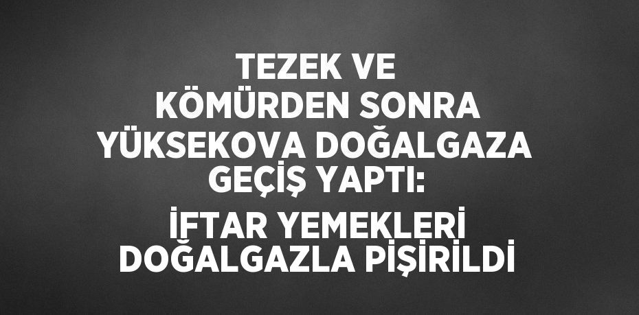 TEZEK VE KÖMÜRDEN SONRA YÜKSEKOVA DOĞALGAZA GEÇİŞ YAPTI: İFTAR YEMEKLERİ DOĞALGAZLA PİŞİRİLDİ