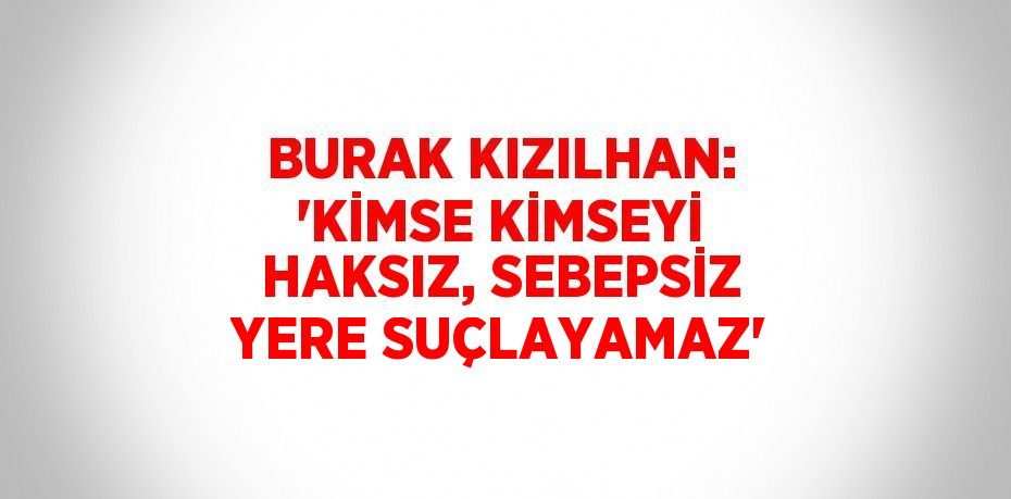 BURAK KIZILHAN: 'KİMSE KİMSEYİ HAKSIZ, SEBEPSİZ YERE SUÇLAYAMAZ'