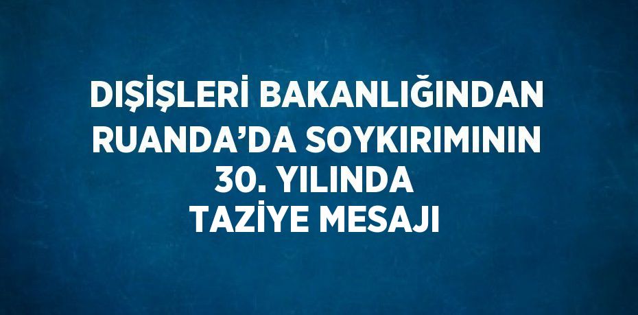 DIŞİŞLERİ BAKANLIĞINDAN RUANDA’DA SOYKIRIMININ 30. YILINDA TAZİYE MESAJI