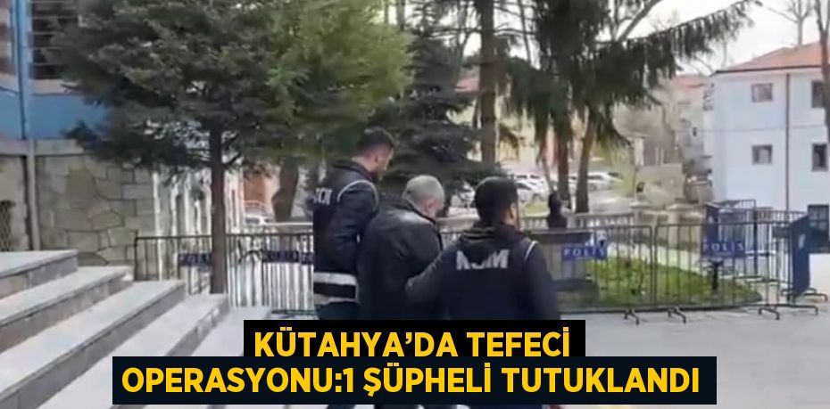 KÜTAHYA’DA TEFECİ OPERASYONU:1 ŞÜPHELİ TUTUKLANDI