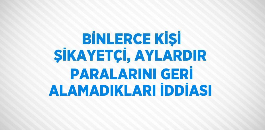 BİNLERCE KİŞİ ŞİKAYETÇİ, AYLARDIR PARALARINI GERİ ALAMADIKLARI İDDİASI