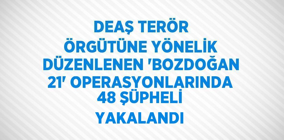 DEAŞ TERÖR ÖRGÜTÜNE YÖNELİK DÜZENLENEN 'BOZDOĞAN 21' OPERASYONLARINDA 48 ŞÜPHELİ YAKALANDI