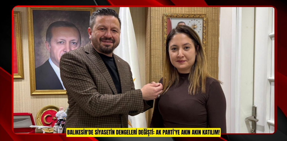 BALIKESİR'DE SİYASETİN DENGELERİ DEĞİŞTİ: AK PARTİ’YE AKIN AKIN KATILIM!