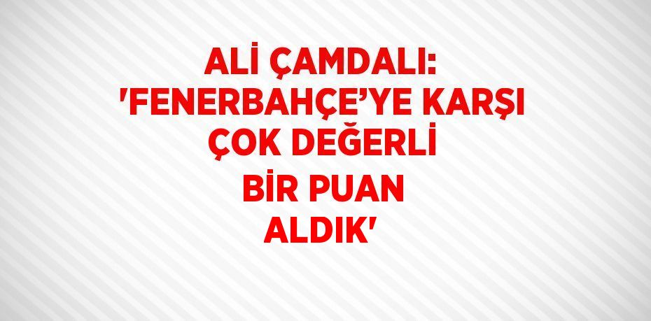 ALİ ÇAMDALI: 'FENERBAHÇE’YE KARŞI ÇOK DEĞERLİ BİR PUAN ALDIK'