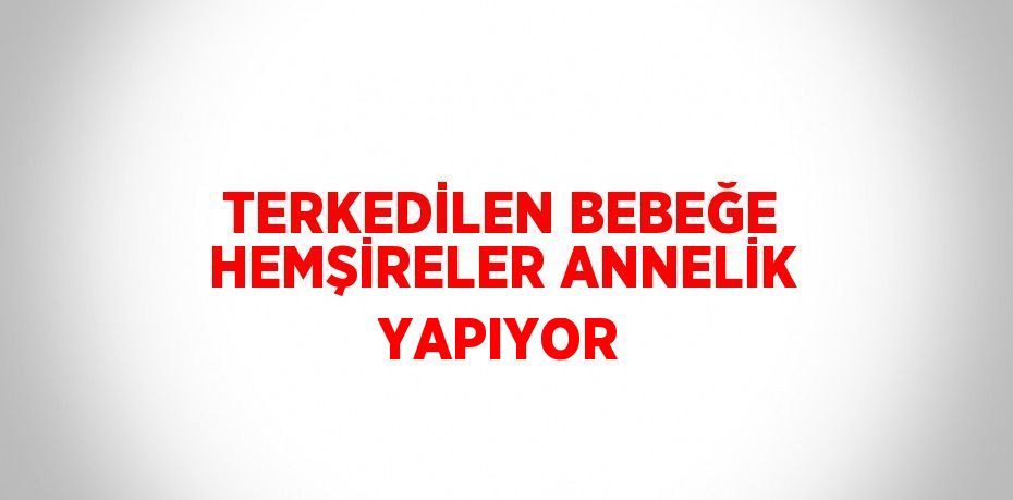 TERKEDİLEN BEBEĞE HEMŞİRELER ANNELİK YAPIYOR