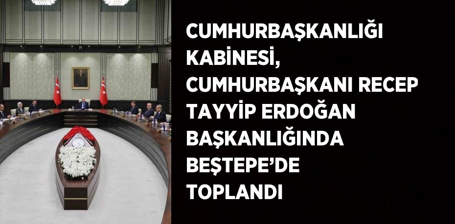 CUMHURBAŞKANLIĞI KABİNESİ, CUMHURBAŞKANI RECEP TAYYİP ERDOĞAN BAŞKANLIĞINDA BEŞTEPE’DE TOPLANDI